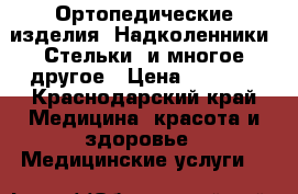 Ортопедические изделия. Надколенники, Стельки, и многое другое › Цена ­ 2 000 - Краснодарский край Медицина, красота и здоровье » Медицинские услуги   